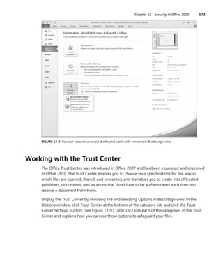 Chapter 13  Security in Office 2010	 173
FIGURE 13-8  You can recover unsaved drafts and work with versions in Backstage view.
Working with the Trust Center
The Office Trust Center was introduced in Office 2007 and has been expanded and improved
in Office 2010. The Trust Center enables you to choose your specifications for the way in
which files are opened, shared, and protected, and it enables you to create lists of trusted
publishers, documents, and locations that don’t have to be authenticated each time you
­receive a document from them.
Display the Trust Center by choosing File and selecting Options in Backstage view. In the
Options window, click Trust Center at the bottom of the category list, and click the Trust
Center Settings button. (See Figure 13-9.) Table 13-2 lists each of the categories in the Trust
Center and explains how you can use those options to safeguard your files.
 