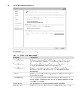 174	 Part III  Next Steps with Office 2010
FIGURE 13-9  Displaying Trust Center settings.
TABLE 13-2  Office 2010 Trust Center
Category Description
Trusted Publishers Enables you to create a list of publishers you trust so that any content
you receive from the publisher is opened freely without restriction.
Trusted Locations Gives you the ability to create a list of trustworthy locations—for
­example, shared folders and SharePoint workspaces.
Trusted Documents Creates a list of documents you have specified as trusted. After a
­document is marked as trusted, macros and all content is enabled
­automatically.
Add-ins Enables you to specify whether any application add-ins must be signed
by a trusted publisher.
ActiveX Settings Lets you choose whether ActiveX controls will be allowed to play in
­regular more or in safe mode. You also set the level of restriction for the
running of the controls.
Macro Settings Sets whether macros are automatically disabled or enabled.
Protected View Enables you to choose the situations in which Protected View is used.
 