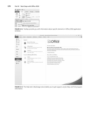 178	 Part III  Next Steps with Office 2010
FIGURE 14-1 Tooltips provide you with information about specific elements in Office 2010 application
windows.
FIGURE 14-2 The Help tab in Backstage view enables you to get support, access help, and find program
information.
 