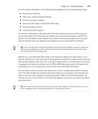 Chapter 14  Training Made Easy	 179
You can use the information in the Help tab of Backstage view to do the following things:
n	 Activate your software.
n	 Take a tour of basic program features.
n	 Check for program updates.
n	 Search for information in Microsoft Office help.
n	 Change program options.
n	 Contact Microsoft Support.
The product information in the right side of the Help window shows you all the programs
you have activated, and it also lists any software you are currently using for a specific trial
­period. This information will be helpful if you need to call technical support at some point
and will help the technician diagnose any problems you are having with the software.
Tip If you miss the good, old-fashioned About window that was available in previous versions of
Office, you can display it by clicking Additional Version And Copyright Information on the right
side of the Help tab in Backstage view.
Whether you click Microsoft Office Help in the Help tab to display the Help system or you
click the Help button in the right side of the application window, the results are the same: the
Help window appears. (See Figure 14-3.) Using the Help system is a simple process. It’s similar
in appearance to previous versions, but the Office 2010 Help system pulls information from
www.office.com, so you always have access to the most recent help information.
You can enter a word or phrase in the search box or click a category that reflects what you
want. The Help window lists specific articles that relate to your selection. Click the item you
want to view and, after reading it, answer the question “Was this information helpful?” by
clicking Yes, No, or I Don’t Know. A comment box appears so that you can add a note about
your experience.
Tip Microsoft does use the information you enter to make changes in the Help system, so if you
have a suggestion about how the help system can be improved, share it.
 