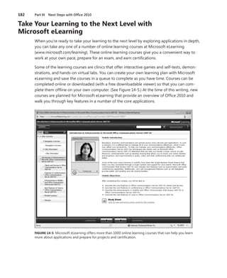 182	 Part III  Next Steps with Office 2010
Take Your Learning to the Next Level with
Microsoft eLearning
When you’re ready to take your learning to the next level by exploring applications in depth,
you can take any one of a number of online learning courses at Microsoft eLearning
(www.microsoft.com/learning). These online learning courses give you a convenient way to
work at your own pace, prepare for an exam, and earn certifications.
Some of the learning courses are clinics that offer interactive games and self-tests, demon-
strations, and hands-on virtual labs. You can create your own learning plan with Microsoft
eLearning and save the courses in a queue to complete as you have time. Courses can be
completed online or downloaded (with a free downloadable viewer) so that you can com-
plete them offline on your own computer. (See Figure 14-5.) At the time of this writing, new
courses are planned for Microsoft eLearning that provide an overview of Office 2010 and
walk you through key features in a number of the core applications.
FIGURE 14-5 Microsoft eLearning offers more than 1000 online learning courses that can help you learn
more about applications and prepare for projects and certification.
 