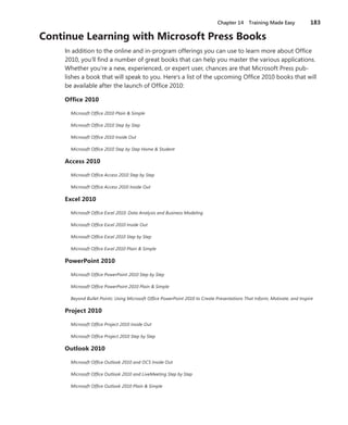 Chapter 14  Training Made Easy	 183
Continue Learning with Microsoft Press Books
In addition to the online and in-program offerings you can use to learn more about Office
2010, you’ll find a number of great books that can help you master the various applications.
Whether you’re a new, experienced, or expert user, chances are that Microsoft Press pub-
lishes a book that will speak to you. Here’s a list of the upcoming Office 2010 books that will
be available after the launch of Office 2010:
Office 2010
Microsoft Office 2010 Plain & Simple
Microsoft Office 2010 Step by Step
Microsoft Office 2010 Inside Out
Microsoft Office 2010 Step by Step Home & Student
Access 2010
Microsoft Office Access 2010 Step by Step
Microsoft Office Access 2010 Inside Out
Excel 2010
Microsoft Office Excel 2010: Data Analysis and Business Modeling
Microsoft Office Excel 2010 Inside Out
Microsoft Office Excel 2010 Step by Step
Microsoft Office Excel 2010 Plain & Simple
PowerPoint 2010
Microsoft Office PowerPoint 2010 Step by Step
Microsoft Office PowerPoint 2010 Plain & Simple
Beyond Bullet Points: Using Microsoft Office PowerPoint 2010 to Create Presentations That Inform, Motivate, and Inspire
Project 2010
Microsoft Office Project 2010 Inside Out
Microsoft Office Project 2010 Step by Step
Outlook 2010
Microsoft Office Outlook 2010 and OCS Inside Out
Microsoft Office Outlook 2010 and LiveMeeting Step by Step
Microsoft Office Outlook 2010 Plain & Simple
 