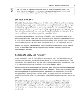 Chapter 1  Welcome to Office 2010	 5
Tip  One significant change that has a large impact on processing speed and power is that
Office 2010 is now available in a 64-bit version. This expanded capacity really shines in Excel,
where enormous spreadsheets require that kind of processing power.
Let Your Ideas Soar
Office 2010 shows that powerful programs don’t have to be difficult to use. Program design-
ers know that users today need a great variety of powerful, flexible tools, and that it’s impor-
tant that those tools and features be easy to find and use. For this reason, you’ll find quick
access to style galleries, themes, and more that help you select professional designs, choose
from color schemes that work, and create a professional look whether you’re creating docu-
ments, worksheets, presentations, notebooks, or database tables.
To help you take your ideas to the next level, Office 2010 offers artistic effects and picture
editing, video editing in PowerPoint, new data visualizations (including sparklines and slicers)
in Excel, and the ability to manipulate fonts professionally in Word. And this is just the begin-
ning—there’s much more, as you’ll see in the chapters in Part II, “Hit the Ground Running.”
And not only will your output be better, but the whole document creation process is easier,
thanks to enhanced search features, simplified navigation, the contextual spell checker,
­translation tools, and more.
Collaborate Easily and Naturally
Unless you’ve been living off the grid for the last couple of years, you’ve probably noticed
that the world has gotten substantially smaller, thanks to the continuing expansion of Web
technologies. Blogs, social media, and new online publishing alternatives have steeped most
of us in a culture that is always on, always connected, and always talking.
An increasing number of people are now working in teams, and those teams might be spread
throughout the office or located around the world. A writer in Omaha could be working with
a software developer in India who might have been hired by an administrator in Scotland.
This geographical diversity within a project team is no longer an unusual occurrence—an
increasing number of Office 2010 users need to collaborate with peers and clients all over the
globe.
Office 2010 includes powerful tools to facilitate easy and successful team collaboration
and management. Co-authoring features in Word 2010, Excel 2010, PowerPoint 2010,
and OneNote 2010 enable you to work with a variety of teammates on a single project in
real time. And, when you use these features, your changes are automatically tracked and
coordinated.
 