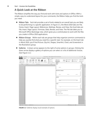 8	 Part I  Envision the Possibilities
A Quick Look at the Ribbon
The Ribbon simplifies the way you find and work with tools and options in Office. With a
simple, easy-to-understand layout for your commands, the Ribbon helps you find the tools
you need:
n	 Ribbon Tabs  Each tab provides a set of tools related to an overall task you are likely
to be performing in a specific application. In Figure 1-1, the Word 2010 tabs are File,
Home, Insert, Page Layout, References, Mailings, Review, and View; the Excel tabs are
File, Insert, Page Layout, Formulas, Data, Review, and View. The File tab takes you to
Microsoft Office Backstage view, which gives you a central place to work with the files
you create in Office 2010 applications.
n	 Ribbon Groups  Within each tab are groups that help organize common commands to
help you quickly find what you need for a specific task. For example, on the Insert tab
in Word 2010, you’ll find Picture, Clip Art, Shapes, SmartArt, Chart, and Screenshot in
the Illustrations group.
n	 Galleries  A down-arrow appears to the right of some options in groups. Clicking the
down-arrow display a gallery of options you can select or a list of additional choices.
(See Figure 1-2.)
FIGURE 1-2  Galleries display visual examples of options.
 