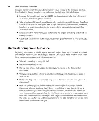 14	 Part I  Envision the Possibilities
thoughts more creatively than ever, bringing more visual energy to the items you produce.
Specifically, this chapter introduces you to features that help you do the following:
n	 Improve the formatting of your Word 2010 text by adding special artistic effects such
as shadows, reflections, glows, and more.
n	 Take advantage of the professional typography capabilities available in many OpenType
fonts, such as ligatures and stylistic sets. Edit pictures within your document, worksheet,
brochure, or presentation by using the image-editing features in the various Office
2010 applications.
n	 Edit videos within PowerPoint 2010, customizing the length, formatting, and effects to
meet your needs.
n	 Create data visualizations that help your customers grasp the trends in your Excel 2010
data.
Understanding Your Audience
Beginning with the end in mind is a good approach for just about any document, worksheet,
presentation, notebook, and database you create in Office 2010. When you first begin a new
file, consider your answer to the following questions:
n	 Who will be reading or using this file?
n	 What will they expect to see?
n	 Do you have photos that support the points you’re making in the document or
worksheet?
n	 Will you use special text effects to call attention to key points, headlines, or labels in
Word 2010?
n	 Will charts, diagrams, or screen shots help your audience understand what you want
them to do?
n	 How can you help your audience understand the ideas you’re putting in front of
them—and what do you hope they’ll do as a result? Do you want them to fill out a
form, subscribe to your magazine, purchase your product, or understand how much
your department has accomplished this year? Knowing what kind of response you want
from your communication—before you even begin—will help create the framework of
the whole process for you. And the visual elements you add along the way will be more
likely to take you closer to that goal.
 