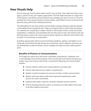 Chapter 2  Express Yourself Effectively and Efficiently	 15
How Visuals Help
Not too long ago, most business reports weren’t very exciting. They might have had a cover
page, a column or two, and maybe a page border. The title might have been in a larger font
(Times Roman, most likely), and the body text was probably your basic 10-point or 12-point
standard font. But it was just business communication, right? Better to focus on the facts and
leave the fancy stuff to the marketing brochures.
The affordability of color laser printers and the ability to design attention-getting materials
on the desktop have changed all that. Today we recognize that no matter what we produce,
our materials are competing for readers’ attention. And research shows us that documents,
presentations, notebooks, and worksheets that are clear, easy to read, and include visual cues
that help lead our eyes to the most important points capture our attention and reinforce key
concepts in the document or presentation.
By adding special artistic effects to text; formatting headlines, captions, and tables in an in-
viting way; and thinking through the way you use pictures, charts, diagrams, and more, you
can dramatically increase the power of your message and make sure your readers get the
point.
Benefits of Pictures in Communications
The images you add to your documents, worksheets, presentations, notebooks, and
e-mail messages serve several purposes. They not only add visual interest and give your
readers’ eyes a rest, they are also known to provide the following real communication
benefits:
n	 Pictures linked to written text increase attention and help recall.
n	 Pictures help improve your readers’ comprehension.
n	 Readers’ emotional response to pictures can help or hinder communication.
n	 Readers with lower literacy skills show improved comprehension when
­pictures are used in documents.
n	 Captions help readers make the connection between pictures and text.
n	 Pictures showing outcomes, actions, or processes can help readers know what
to do after reading a document.
 