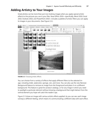 Chapter 2  Express Yourself Effectively and Efficiently	 17
Adding Artistry to Your Images
Great photos can be more than just nice-looking images when you apply special artistic
­effects to the pictures you use in your files. Now Office 2010—specifically, Word 2010, Excel
2010, Outlook 2010, and PowerPoint 2010—includes a palette of artistic filters you can apply
to images in your documents. (See Figure 2-2.)
FIGURE 2-2  Choosing artistic effects.
You can choose from a variety of effects that apply different filters to the selected im-
age, including chalk, watercolor, sponge, rain, and more. You can also use the new Remove
Background feature to remove an image from the foreground and place it on a different
background. This feature is great for product catalogs, or for any image in which you need
to spotlight a particular element without showing a background that might detract from the
central element you hope will catch the reader’s eye.
Figure 2-3 shows an image with various artistic effects applied. As you can see, each image
conveys a different feeling, which means it’s communicating a different idea with each effect.
 