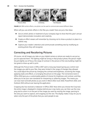 18	 Part I  Envision the Possibilities
FIGURE 2-3  With artistic effects, one photo can be used to communicate several different ideas.
When will you use artistic effects in the files you create? Here are just a few ideas:
n	 Use an artistic photo or treatment of your company logo to show that this year’s annual
report demonstrates innovation and creativity.
n	 Create an effect viewers will remember by choosing not to show a product or place in a
realistic way.
n	 Capture your readers’ attention and communicate something new by modifying an
­existing photo they will recognize.
Correcting and Recoloring Pictures
Of course, not all images you take on your digital camera or phone are ready to use just as
you’ve captured them. The lighting might be wrong in that product photo; the person might
be just slightly out of focus; the range of contrast in the picture of the new building might be
too great to show up well in print.
Although the Picture tools in Office 2007 went a long way toward giving you control over
the images you add to your files, they were limited in the range of changes they allowed.
You could adjust the picture by changing the contrast and brightness, recoloring the image,
applying styles and effects, or arranging the picture on the page. The Corrections tools in
Office 2010 give you a customizable palette of choices for brightness and contrast, and they
allow you to set your own standards for sharpening or softening images. This means you
can now insert and edit photos as you work in Word 2010, Excel 2010, PowerPoint 2010, and
Outlook 2010 without ever leaving the application.
Cropping also has received a makeover in Office 2010. Now when you choose the Crop tool,
the entire image is displayed in shadow behind your crop marks; you can then use the crop-
ping tool to zoom in on the part of the image you want by resizing the image, panning to
the area you want to capture, and cropping out the rest. The display makes it easy for you to
select only the part of the photo that you want people to see.
 