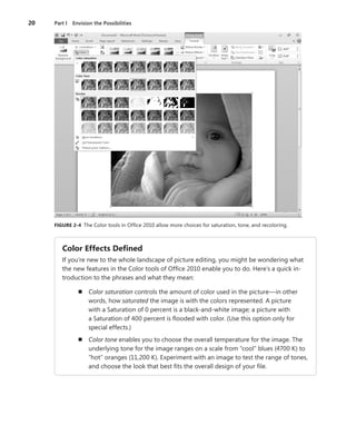 20	 Part I  Envision the Possibilities
FIGURE 2-4  The Color tools in Office 2010 allow more choices for saturation, tone, and recoloring.
Color Effects Defined
If you’re new to the whole landscape of picture editing, you might be wondering what
the new features in the Color tools of Office 2010 enable you to do. Here’s a quick in-
troduction to the phrases and what they mean:
n	 Color saturation controls the amount of color used in the picture—in other
words, how saturated the image is with the colors represented. A picture
with a Saturation of 0 percent is a black-and-white image; a picture with
a Saturation of 400 percent is flooded with color. (Use this option only for
­special effects.)
n	 Color tone enables you to choose the overall temperature for the image. The
underlying tone for the image ranges on a scale from “cool” blues (4700 K) to
“hot” oranges (11,200 K). Experiment with an image to test the range of tones,
and choose the look that best fits the overall design of your file.
 