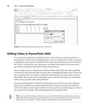 24	 Part I  Envision the Possibilities
FIGURE 2-7  Sparklines give you data snapshots in Excel 2010.
Editing Video in PowerPoint 2010
It’s no secret that seeing how something is done in video format is a simple way to learn a
new technique, whether you’re changing the oil in your car, learning how to plant a rosebush,
or designing a new brochure in Publisher 2010. A video clip enables you to share with others
the “how to” as well as the “why” because you can explain the reasons for the action while
you’re demonstrating the technique for those viewing the clip.
Are you ready to let your creativity out of the box? Take a look at the new video capabilities
in PowerPoint 2010. Now the video from your files is embedded by default, which means that
you no longer have to carry all your media files along whenever you copy, move, or share a
presentation. Because the video is embedded, you can edit the video directly in PowerPoint
without using any other video-editing software.
The video-editing features in PowerPoint 2010 enable you to shorten long video segments,
apply fade-in and fade-out settings, add bookmarks to help you quickly access important
points in the video or even trigger animation from key points in your video. Figure 2-8 shows
you several of the available video-editing capabilities in PowerPoint 2010.
Tip If you have online video you’d like to use in your PowerPoint 2010 presentation, you can easily
embed the code from the online video site right in your PowerPoint slide. To find out more about
how to do this, see Chapter 7, “Produce Dynamic Presentations with PowerPoint 2010.”
 