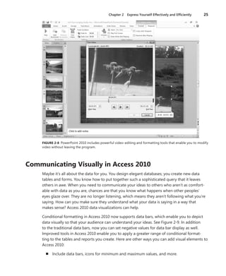 Chapter 2  Express Yourself Effectively and Efficiently	 25
FIGURE 2-8  PowerPoint 2010 includes powerful video-editing and formatting tools that enable you to modify
video without leaving the program.
Communicating Visually in Access 2010
Maybe it’s all about the data for you. You design elegant databases; you create new data
­tables and forms. You know how to put together such a sophisticated query that it leaves
others in awe. When you need to communicate your ideas to others who aren’t as comfort-
able with data as you are, chances are that you know what happens when other peoples’
eyes glaze over. They are no longer listening, which means they aren’t following what you’re
saying. How can you make sure they understand what your data is saying in a way that
makes sense? Access 2010 data visualizations can help.
Conditional formatting in Access 2010 now supports data bars, which enable you to depict
data visually so that your audience can understand your ideas. See Figure 2-9. In addition
to the traditional data bars, now you can set negative values for data bar display as well.
Improved tools in Access 2010 enable you to apply a greater range of conditional format-
ting to the tables and reports you create. Here are other ways you can add visual elements to
Access 2010:
n	 Include data bars, icons for minimum and maximum values, and more.
 