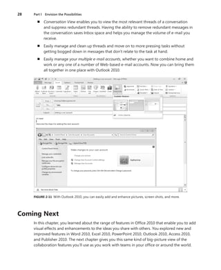 28	 Part I  Envision the Possibilities
n	 Conversation View enables you to view the most relevant threads of a conversation
and suppress redundant threads. Having the ability to remove redundant messages in
the conversation saves Inbox space and helps you manage the volume of e-mail you
receive.
n	 Easily manage and clean up threads and move on to more pressing tasks without
­getting bogged down in messages that don’t relate to the task at hand.
n	 Easily manage your multiple e-mail accounts, whether you want to combine home and
work or any one of a number of Web-based e-mail accounts. Now you can bring them
all together in one place with Outlook 2010.
FIGURE 2-11  With Outlook 2010, you can easily add and enhance pictures, screen shots, and more.
Coming Next
In this chapter, you learned about the range of features in Office 2010 that enable you to add
visual effects and enhancements to the ideas you share with others. You explored new and
improved features in Word 2010, Excel 2010, PowerPoint 2010, Outlook 2010, Access 2010,
and Publisher 2010. The next chapter gives you this same kind of big-picture view of the
­collaboration features you’ll use as you work with teams in your office or around the world.
 