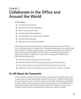 29
Chapter 3
Collaborate in the Office and
Around the World
In this chapter:
n	 It’s All About the Teamwork
n	 Benefits of Office 2010 Collaboration
n	 Stay in Touch with Your Team
n	 Co-Author Files Across Applications
n	 Use the Presence Icon to See Author Availability
n	 Using the Office Web Apps
n	 Sharing on the Road with Office Mobile
Depending on the type of work you do, you might work on your own most of the time,
or you might work as part of a larger group—or perhaps, several groups. Your groups might
come together to complete a specific project—for example, to produce a new ­marketing
plan—or they might work together over the long term, completing multiple ­projects.
Whether your need for collaboration is short term or ongoing, you’ll find features in
Office 2010 that enable you to
n	 Work with others simultaneously on the same file.
n	 Connect instantly with others working on your document or presentation.
n	 Know when others are actively working in the document you are viewing.
n	 Collaborate in real time with others working from their PCs, browsers, or phones.
It’s All About the Teamwork
As the world grows smaller and more accessible, our teams expand and grow. Today it isn’t
unusual to have someone from another continent on your team—whether the home office
for your company is in the U.S., the U.K., India, or another Web-enabled place on the globe.
In a team context, we plan projects, assign tasks, share documents, work collaboratively on
files, resolve problems, and ultimately produce materials that further the missions of our
companies, reach customers, and accomplish the tasks we’re asked to complete.
 