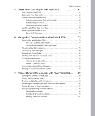 Table of Contents	 v
	 5	 Create Smart Data Insights with Excel 2010  .  .  .  .  .  .  .  .  .  .  .  .  .  .  .  .  . 61
Start Out with Excel 2010 . . . . . . . . . . . . . . . . . . . . . . . . . . . . . . . . . . . . . . . . . . . . . 61
Summarize Your Data Easily  .  .  .  .  .  .  .  .  .  .  .  .  .  .  .  .  .  .  .  .  .  .  .  .  .  .  .  .  .  .  .  .  .  .  .  .  .  .  .  .  .  . 63
Illustrate Information Effectively  .  .  .  .  .  .  .  .  .  .  .  .  .  .  .  .  .  .  .  .  .  .  .  .  .  .  .  .  .  .  .  .  .  .  .  .  .  . 65
Call Attention to Your Data with Icon Sets . .  .  .  .  .  .  .  .  .  .  .  .  .  .  .  .  .  .  .  .  .  .  .  . 66
Data Bar Improvements . .  .  .  .  .  .  .  .  .  .  .  .  .  .  .  .  .  .  .  .  .  .  .  .  .  .  .  .  .  .  .  .  .  .  .  .  .  .  .  . 68
New SmartArt Enhancements  .  .  .  .  .  .  .  .  .  .  .  .  .  .  .  .  .  .  .  .  .  .  .  .  .  .  .  .  .  .  .  .  .  .  . 70
Use Slicers to Show Data Your Way .  .  .  .  .  .  .  .  .  .  .  .  .  .  .  .  .  .  .  .  .  .  .  .  .  .  .  .  .  .  .  .  .  .  .  . 70
Work Anywhere with Excel 2010  .  .  .  .  .  .  .  .  .  .  .  .  .  .  .  .  .  .  .  .  .  .  .  .  .  .  .  .  .  .  .  .  .  .  .  .  .  . 72
Excel 2010 Web App . .  .  .  .  .  .  .  .  .  .  .  .  .  .  .  .  .  .  .  .  .  .  .  .  .  .  .  .  .  .  .  .  .  .  .  .  .  .  .  .  .  .  . 72
	 6	 Manage Rich Communications with Outlook 2010  .  .  .  .  .  .  .  .  .  .  . 75
Starting Out with Outlook 2010 .  .  .  .  .  .  .  .  .  .  .  .  .  .  .  .  .  .  .  .  .  .  .  .  .  .  .  .  .  .  .  .  .  .  .  .  .  .  . 76
Using the Outlook 2010 Ribbon . .  .  .  .  .  .  .  .  .  .  .  .  .  .  .  .  .  .  .  .  .  .  .  .  .  .  .  .  .  .  .  .  . 77
Setting Preferences with Backstage View . .  .  .  .  .  .  .  .  .  .  .  .  .  .  .  .  .  .  .  .  .  .  .  .  . 77
Managing Your Conversations .  .  .  .  .  .  .  .  .  .  .  .  .  .  .  .  .  .  .  .  .  .  .  .  .  .  .  .  .  .  .  .  .  .  .  .  .  .  .  . 78
Cleaning Up Your Messages .  .  .  .  .  .  .  .  .  .  .  .  .  .  .  .  .  .  .  .  .  .  .  .  .  .  .  .  .  .  .  .  .  .  .  .  .  .  .  .  .  . 80
Streamlining E-mail Tasks  .  .  .  .  .  .  .  .  .  .  .  .  .  .  .  .  .  .  .  .  .  .  .  .  .  .  .  .  .  .  .  .  .  .  .  .  .  .  .  .  .  .  .  . 81
Working with Presence and Social Media . .  .  .  .  .  .  .  .  .  .  .  .  .  .  .  .  .  .  .  .  .  .  .  .  .  .  .  .  .  . 83
Coordinating Calendars .  .  .  .  .  .  .  .  .  .  .  .  .  .  .  .  .  .  .  .  .  .  .  .  .  .  .  .  .  .  .  .  .  .  .  .  .  .  .  .  .  .  .  .  .  . 84
Viewing Group Schedules .  .  .  .  .  .  .  .  .  .  .  .  .  .  .  .  .  .  .  .  .  .  .  .  .  .  .  .  .  .  .  .  .  .  .  .  .  .  . 84
Create a Calendar Group . .  .  .  .  .  .  .  .  .  .  .  .  .  .  .  .  .  .  .  .  .  .  .  .  .  .  .  .  .  .  .  .  .  .  .  .  .  .  . 85
Improving the Look of Your Messages .  .  .  .  .  .  .  .  .  .  .  .  .  .  .  .  .  .  .  .  .  .  .  .  .  .  .  .  .  .  .  .  . 86
Keeping in Touch with Outlook Mobile  .  .  .  .  .  .  .  .  .  .  .  .  .  .  .  .  .  .  .  .  .  .  .  .  .  .  .  .  .  .  .  . 88
	 7	 Produce Dynamic Presentations with PowerPoint 2010  .  .  .  .  .  .  . 89
Starting Out with PowerPoint 2010 .  .  .  .  .  .  .  .  .  .  .  .  .  .  .  .  .  .  .  .  .  .  .  .  .  .  .  .  .  .  .  .  .  .  .  . 89
Editing and Formatting Video  .  .  .  .  .  .  .  .  .  .  .  .  .  .  .  .  .  .  .  .  .  .  .  .  .  .  .  .  .  .  .  .  .  .  .  .  .  .  .  . 91
Creating and Working with Animations .  .  .  .  .  .  .  .  .  .  .  .  .  .  .  .  .  .  .  .  .  .  .  .  .  .  .  .  .  .  .  . 94
Enhancing Your Presentation with Transitions and Themes  .  .  .  .  .  .  .  .  .  .  .  .  .  .  . 95
Adding Sections to Your Presentation . .  .  .  .  .  .  .  .  .  .  .  .  .  .  .  .  .  .  .  .  .  .  .  .  .  .  .  .  .  .  .  .  . 97
Managing and Sharing Your Presentation .  .  .  .  .  .  .  .  .  .  .  .  .  .  .  .  .  .  .  .  .  .  .  .  .  .  .  .  .  . 98
Merging Presentations . .  .  .  .  .  .  .  .  .  .  .  .  .  .  .  .  .  .  .  .  .  .  .  .  .  .  .  .  .  .  .  .  .  .  .  .  .  .  .  .  . 98
Broadcasting Your Presentation . .  .  .  .  .  .  .  .  .  .  .  .  .  .  .  .  .  .  .  .  .  .  .  .  .  .  .  .  .  .  .  .  . 99
Printing Presentation Notes .  .  .  .  .  .  .  .  .  .  .  .  .  .  .  .  .  .  .  .  .  .  .  .  .  .  .  .  .  .  .  .  .  .  .  . 101
 
