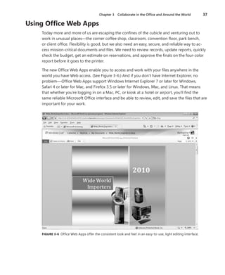 Chapter 3  Collaborate in the Office and Around the World	 37
Using Office Web Apps
Today more and more of us are escaping the confines of the cubicle and venturing out to
work in unusual places—the corner coffee shop, classroom, convention floor, park bench,
or client office. Flexibility is good, but we also need an easy, secure, and reliable way to ac-
cess mission-critical documents and files. We need to review records, update reports, quickly
check the budget, get an estimate on reservations, and approve the finals on the four-color
report before it goes to the printer.
The new Office Web Apps enable you to access and work with your files anywhere in the
world you have Web access. (See Figure 3-6.) And if you don’t have Internet Explorer, no
problem—Office Web Apps support Windows Internet Explorer 7 or later for Windows,
Safari 4 or later for Mac, and Firefox 3.5 or later for Windows, Mac, and Linux. That means
that whether you’re logging in on a Mac, PC, or kiosk at a hotel or airport, you’ll find the
same reliable Microsoft Office interface and be able to review, edit, and save the files that are
important for your work.
FIGURE 3-6  Office Web Apps offer the consistent look and feel in an easy-to-use, light editing interface.
 