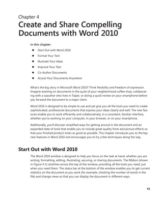 41
Chapter 4
Create and Share Compelling
Documents with Word 2010
In this chapter:
n	 Start Out with Word 2010
n	 Format Your Text
n	 Illustrate Your Ideas
n	 Improve Your Text
n	 Co-Author Documents
n	 Access Your Documents Anywhere
What’s the big story in Microsoft Word 2010? Think flexibility and freedom of expression.
Imagine working on documents in the quiet of your neighborhood coffee shop, collaborat-
ing with a coauthor who lives in Taipei, or doing a quick review on your smartphone before
you forward the document to a major client.
Word 2010 is designed to be simple to use and yet give you all the tools you need to ­create
sophisticated, professional documents that express your ideas clearly and well. The new fea-
tures enable you to work efficiently and collaboratively, in a consistent, familiar interface,
whether you’re working on your computer, in your browser, or on your smartphone.
Additionally, you’ll discover simplified ways for getting around in the document and an
­expanded slate of tools that enable you to include great quality fonts and picture effects so
that your finished product looks as good as possible. This chapter introduces you to the key
new features in Word 2010 and encourages you to try a few techniques along the way.
Start Out with Word 2010
The Word 2010 window is designed to help you focus on the task at hand, whether you are
writing, formatting, editing, illustrating, securing, or sharing documents. The Ribbon (shown
in Figure 4-1) stretches across the top of the window, providing all the tools you need, just
when you need them. The status bar at the bottom of the window enables you to get current
statistics on the document as you work (for example, checking the number of words in the
file) and change views so that you can display the document in different ways.
 