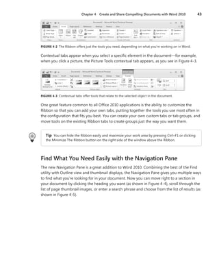 Chapter 4  Create and Share Compelling Documents with Word 2010	 43
FIGURE 4-2 The Ribbon offers just the tools you need, depending on what you’re working on in Word.
Contextual tabs appear when you select a specific element in the document—for example,
when you click a picture, the Picture Tools contextual tab appears, as you see in Figure 4-3.
FIGURE 4-3 Contextual tabs offer tools that relate to the selected object in the document.
One great feature common to all Office 2010 applications is the ability to customize the
Ribbon so that you can add your own tabs, putting together the tools you use most often in
the configuration that fits you best. You can create your own custom tabs or tab groups, and
move tools on the existing Ribbon tabs to create groups just the way you want them.
Tip  You can hide the Ribbon easily and maximize your work area by pressing Ctrl+F1 or clicking
the Minimize The Ribbon button on the right side of the window above the Ribbon.
Find What You Need Easily with the Navigation Pane
The new Navigation Pane is a great addition to Word 2010. Combining the best of the Find
utility with Outline view and thumbnail displays, the Navigation Pane gives you multiple ways
to find what you’re looking for in your document. Now you can move right to a section in
your document by clicking the heading you want (as shown in Figure 4-4), scroll through the
list of page thumbnail images, or enter a search phrase and choose from the list of results (as
shown in Figure 4-5).
 