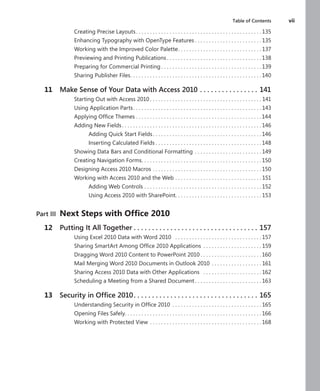 Table of Contents	 vii
Creating Precise Layouts .  .  .  .  .  .  .  .  .  .  .  .  .  .  .  .  .  .  .  .  .  .  .  .  .  .  .  .  .  .  .  .  .  .  .  .  .  .  .  .  .  .  .  . 135
Enhancing Typography with OpenType Features  .  .  .  .  .  .  .  .  .  .  .  .  .  .  .  .  .  .  .  .  .  .  . 135
Working with the Improved Color Palette .  .  .  .  .  .  .  .  .  .  .  .  .  .  .  .  .  .  .  .  .  .  .  .  .  .  .  .  . 137
Previewing and Printing Publications  .  .  .  .  .  .  .  .  .  .  .  .  .  .  .  .  .  .  .  .  .  .  .  .  .  .  .  .  .  .  .  .  . 138
Preparing for Commercial Printing  .  .  .  .  .  .  .  .  .  .  .  .  .  .  .  .  .  .  .  .  .  .  .  .  .  .  .  .  .  .  .  .  .  .  . 139
Sharing Publisher Files .  .  .  .  .  .  .  .  .  .  .  .  .  .  .  .  .  .  .  .  .  .  .  .  .  .  .  .  .  .  .  .  .  .  .  .  .  .  .  .  .  .  .  .  .  . 140
	 11	 Make Sense of Your Data with Access 2010  .  .  .  .  .  .  .  .  .  .  .  .  .  .  .  . 141
Starting Out with Access 2010  .  .  .  .  .  .  .  .  .  .  .  .  .  .  .  .  .  .  .  .  .  .  .  .  .  .  .  .  .  .  .  .  .  .  .  .  .  .  . 141
Using Application Parts .  .  .  .  .  .  .  .  .  .  .  .  .  .  .  .  .  .  .  .  .  .  .  .  .  .  .  .  .  .  .  .  .  .  .  .  .  .  .  .  .  .  .  .  . 143
Applying Office Themes  .  .  .  .  .  .  .  .  .  .  .  .  .  .  .  .  .  .  .  .  .  .  .  .  .  .  .  .  .  .  .  .  .  .  .  .  .  .  .  .  .  .  .  . 144
Adding New Fields .  .  .  .  .  .  .  .  .  .  .  .  .  .  .  .  .  .  .  .  .  .  .  .  .  .  .  .  .  .  .  .  .  .  .  .  .  .  .  .  .  .  .  .  .  .  .  .  . 146
Adding Quick Start Fields .  .  .  .  .  .  .  .  .  .  .  .  .  .  .  .  .  .  .  .  .  .  .  .  .  .  .  .  .  .  .  .  .  .  .  .  .  . 146
Inserting Calculated Fields  .  .  .  .  .  .  .  .  .  .  .  .  .  .  .  .  .  .  .  .  .  .  .  .  .  .  .  .  .  .  .  .  .  .  .  .  . 148
Showing Data Bars and Conditional Formatting  .  .  .  .  .  .  .  .  .  .  .  .  .  .  .  .  .  .  .  .  .  .  . 149
Creating Navigation Forms .  .  .  .  .  .  .  .  .  .  .  .  .  .  .  .  .  .  .  .  .  .  .  .  .  .  .  .  .  .  .  .  .  .  .  .  .  .  .  .  .  . 150
Designing Access 2010 Macros . .  .  .  .  .  .  .  .  .  .  .  .  .  .  .  .  .  .  .  .  .  .  .  .  .  .  .  .  .  .  .  .  .  .  .  .  .  . 150
Working with Access 2010 and the Web . .  .  .  .  .  .  .  .  .  .  .  .  .  .  .  .  .  .  .  .  .  .  .  .  .  .  .  .  .  . 151
Adding Web Controls . .  .  .  .  .  .  .  .  .  .  .  .  .  .  .  .  .  .  .  .  .  .  .  .  .  .  .  .  .  .  .  .  .  .  .  .  .  .  .  .  . 152
Using Access 2010 with SharePoint .  .  .  .  .  .  .  .  .  .  .  .  .  .  .  .  .  .  .  .  .  .  .  .  .  .  .  .  .  . 153
Part III	 Next Steps with Office 2010
	 12	 Putting It All Together  .  .  .  .  .  .  .  .  .  .  .  .  .  .  .  .  .  .  .  .  .  .  .  .  .  .  .  .  .  .  .  .  .  . 157
Using Excel 2010 Data with Word 2010  .  .  .  .  .  .  .  .  .  .  .  .  .  .  .  .  .  .  .  .  .  .  .  .  .  .  .  .  .  .  . 157
Sharing SmartArt Among Office 2010 Applications .  .  .  .  .  .  .  .  .  .  .  .  .  .  .  .  .  .  .  .  . 159
Dragging Word 2010 Content to PowerPoint 2010  .  .  .  .  .  .  .  .  .  .  .  .  .  .  .  .  .  .  .  .  . 160
Mail Merging Word 2010 Documents in Outlook 2010 . .  .  .  .  .  .  .  .  .  .  .  .  .  .  .  .  . 161
Sharing Access 2010 Data with Other Applications  .  .  .  .  .  .  .  .  .  .  .  .  .  .  .  .  .  .  .  .  . 162
Scheduling a Meeting from a Shared Document  .  .  .  .  .  .  .  .  .  .  .  .  .  .  .  .  .  .  .  .  .  .  . 163
	 13	 Security in Office 2010 .  .  .  .  .  .  .  .  .  .  .  .  .  .  .  .  .  .  .  .  .  .  .  .  .  .  .  .  .  .  .  .  .  . 165
Understanding Security in Office 2010 .  .  .  .  .  .  .  .  .  .  .  .  .  .  .  .  .  .  .  .  .  .  .  .  .  .  .  .  .  .  .  . 165
Opening Files Safely .  .  .  .  .  .  .  .  .  .  .  .  .  .  .  .  .  .  .  .  .  .  .  .  .  .  .  .  .  .  .  .  .  .  .  .  .  .  .  .  .  .  .  .  .  .  .  . 166
Working with Protected View . .  .  .  .  .  .  .  .  .  .  .  .  .  .  .  .  .  .  .  .  .  .  .  .  .  .  .  .  .  .  .  .  .  .  .  .  .  .  . 168
 