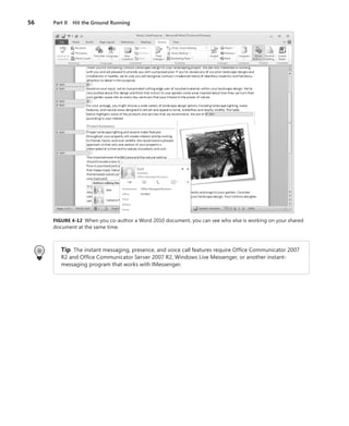56	 Part II  Hit the Ground Running
FIGURE 4-12 When you co-author a Word 2010 document, you can see who else is working on your shared
document at the same time.
Tip  The instant messaging, presence, and voice call features require Office Communicator 2007
R2 and Office Communicator Server 2007 R2, Windows Live Messenger, or another instant-­
messaging program that works with IMessenger.
 