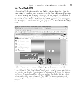 Chapter 4  Create and Share Compelling Documents with Word 2010	 59
Use Word Web 2010
By logging into Windows Live, accessing your SkyDrive folders, and opening a Word 2010
document you’ve posted there, you can access the familiar Word 2010 tools and features so
that you can complete your document on time. Log in to your account, choose SkyDrive (in
the More menu), and open your My Documents folder; then click the document you want
to work with. Click View to open the file. In the Word Web App window, you can simply re-
view the file (if you don’t want to make any changes). Figure 4-14 shows the Word Web App
window.
FIGURE 4-14 You can review the document, do light editing to it, and even print it from the Web.
If you click Open in Word, the Word Web App will ask for your Windows Live login informa-
tion. After you provide it, the document opens in Protected view. (Protected view is always
used when a file is downloaded from an Internet location.) Click Enable Editing to activate
editing mode, and the document opens in Word 2010. When you save the document,
the changes you made are synchronized with the online document with no further action
from you.
 