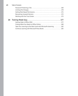 viii	 Table of Contents
Password Protecting a File . .  .  .  .  .  .  .  .  .  .  .  .  .  .  .  .  .  .  .  .  .  .  .  .  .  .  .  .  .  .  .  .  .  .  .  .  .  .  .  .  .  . 169
Limiting File Changes .  .  .  .  .  .  .  .  .  .  .  .  .  .  .  .  .  .  .  .  .  .  .  .  .  .  .  .  .  .  .  .  .  .  .  .  .  .  .  .  .  .  .  .  .  .  . 170
Setting Role-Based Permissions .  .  .  .  .  .  .  .  .  .  .  .  .  .  .  .  .  .  .  .  .  .  .  .  .  .  .  .  .  .  .  .  .  .  .  .  .  . 171
Recovering Unsaved Versions .  .  .  .  .  .  .  .  .  .  .  .  .  .  .  .  .  .  .  .  .  .  .  .  .  .  .  .  .  .  .  .  .  .  .  .  .  .  .  . 172
Working with the Trust Center .  .  .  .  .  .  .  .  .  .  .  .  .  .  .  .  .  .  .  .  .  .  .  .  .  .  .  .  .  .  .  .  .  .  .  .  .  .  . 173
	 14	 Training Made Easy .  .  .  .  .  .  .  .  .  .  .  .  .  .  .  .  .  .  .  .  .  .  .  .  .  .  .  .  .  .  .  .  .  .  .  .  . 177
Getting Help in Office 2010  .  .  .  .  .  .  .  .  .  .  .  .  .  .  .  .  .  .  .  .  .  .  .  .  .  .  .  .  .  .  .  .  .  .  .  .  .  .  .  .  . 177
Finding What You Need on Office Online  .  .  .  .  .  .  .  .  .  .  .  .  .  .  .  .  .  .  .  .  .  .  .  .  .  .  .  .  . 180
Take Your Learning to the Next Level with Microsoft eLearning .  .  .  .  .  .  .  .  .  . 182
Continue Learning with Microsoft Press Books .  .  .  .  .  .  .  .  .  .  .  .  .  .  .  .  .  .  .  .  .  .  .  .  . 183
 
