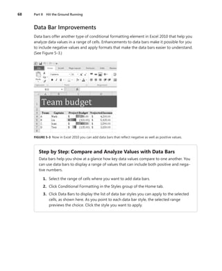 68	 Part II  Hit the Ground Running
Data Bar Improvements
Data bars offer another type of conditional formatting element in Excel 2010 that help you
analyze data values in a range of cells. Enhancements to data bars make it possible for you
to include negative values and apply formats that make the data bars easier to understand.
(See Figure 5-3.)
FIGURE 5-3  Now in Excel 2010 you can add data bars that reflect negative as well as positive values.
Step by Step: Compare and Analyze Values with Data Bars
Data bars help you show at a glance how key data values compare to one another. You
can use data bars to display a range of values that can include both positive and nega-
tive numbers.
	 1.	 Select the range of cells where you want to add data bars.
	 2.	 Click Conditional Formatting in the Styles group of the Home tab.
	 3.	 Click Data Bars to display the list of data bar styles you can apply to the selected
cells, as shown here. As you point to each data bar style, the selected range
­previews the choice. Click the style you want to apply.
 