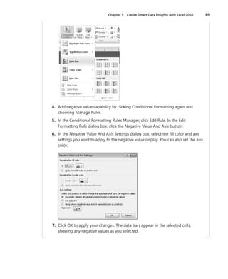 Chapter 5  Create Smart Data Insights with Excel 2010	 69
	 4.	 Add negative value capability by clicking Conditional Formatting again and
choosing Manage Rules.
	 5.	 In the Conditional Formatting Rules Manager, click Edit Rule. In the Edit
Formatting Rule dialog box, click the Negative Value And Axis button.
	 6.	 In the Negative Value And Axis Settings dialog box, select the fill color and axis
settings you want to apply to the negative value display. You can also set the axis
color.
	 7.	 Click OK to apply your changes. The data bars appear in the selected cells,
­showing any negative values as you selected.
 