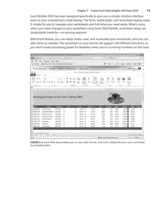 Chapter 5  Create Smart Data Insights with Excel 2010	 73
Excel Mobile 2010 has been designed specifically to give you a simple, intuitive interface
even on your smartphone’s small display. The fonts, bullet styles, and worksheet display make
it simple for you to navigate your worksheets and find what you need easily. What’s more,
when you make changes to your worksheet using Excel 2010 Mobile, worksheet values are
recalculated instantly—no syncing required.
With Excel Mobile, you can easily create, view, and recalculate your workbooks, and you can
add charts as needed. The worksheet on your phone will support 140 different functions, so
you won’t trade processing power for flexibility when you’re crunching numbers on the road.
FIGURE 5-4  Excel Web App enables you to view, edit, format, and work collaboratively in your worksheet.
Excel Mobile 2010.
 