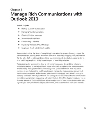 75
Chapter 6
Manage Rich Communications with
Outlook 2010
In this chapter:
n	 Starting Out with Outlook 2010
n	 Managing Your Conversations
n	 Cleaning Up Your Messages
n	 Streamlining E-mail Tasks
n	 Coordinating Calendars
n	 Improving the Look of Your Messages
n	 Keeping in Touch with Outlook Mobile
Communication is at the heart of everything you do. Whether you are finishing a report for
others to review, posting a new document for human resources, wrapping up a presentation
for the sales staff, or setting and scheduling appointments with clients, being able to stay in
touch with key people is a vitally important part of your daily activities.
Today’s computer user receives close to 100 e-mail messages a day, and that volume is
steadily increasing. To manage so much e-mail effectively, you need to be able to separate
the necessary messages from the unnecessary ones. Microsoft Outlook 2010 includes a
­number of new features that enable you to easily manage the messages you receive, track
important conversations, and automate your common messaging tasks. What’s more, you
can stay up to date with all your friends and colleagues via social networks and communicate
in real time using instant messaging—all within Outlook 2010. This chapter introduces you to
the new features in Outlook 2010 that help you get control of your Inbox, communicate eas-
ily with your team, create and use group schedules, and access Outlook from your browser.
 