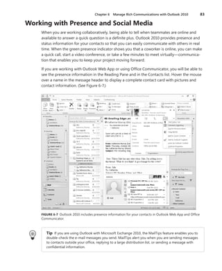 Chapter 6  Manage Rich Communications with Outlook 2010	 83
Working with Presence and Social Media
When you are working collaboratively, being able to tell when teammates are online and
available to answer a quick question is a definite plus. Outlook 2010 provides presence and
status information for your contacts so that you can easily communicate with others in real
time. When the green presence indicator shows you that a coworker is online, you can make
a quick call, start a video conference, or take a few minutes to meet virtually—communica-
tion that enables you to keep your project moving forward.
If you are working with Outlook Web App or using Office Communicator, you will be able to
see the presence information in the Reading Pane and in the Contacts list. Hover the mouse
over a name in the message header to display a complete contact card with pictures and
contact information. (See Figure 6-7.)
FIGURE 6-7 Outlook 2010 includes presence information for your contacts in Outlook Web App and Office
Communicator.
Tip  If you are using Outlook with Microsoft Exchange 2010, the MailTips feature enables you to
double-check the e-mail messages you send. MailTips alert you when you are sending messages
to contacts outside your office, replying to a large distribution list, or sending a message with
confidential information.
 