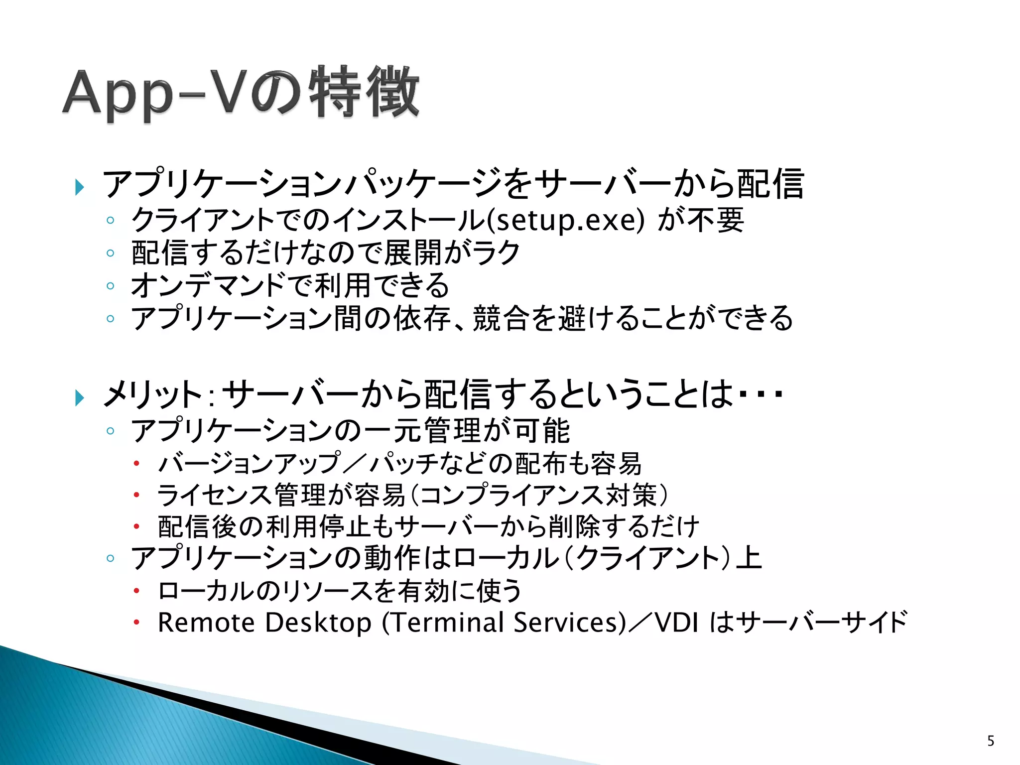    アプリケーションパッケージをサーバーから配信
    ◦   クライアントでのインストール(setup.exe) が不要
    ◦   配信するだけなので展開がラク
    ◦   オンデマンドで利用できる
    ◦   アプリケーション間の依存、競合を避けることができる

   メリット：サーバーから配信するということは・・・
    ◦ アプリケーションの一元管理が可能
         バージョンアップ／パッチなどの配布も容易
         ライセンス管理が容易（コンプライアンス対策）
         配信後の利用停止もサーバーから削除するだけ
    ◦ アプリケーションの動作はローカル（クライアント）上
         ローカルのリソースを有効に使う
         Remote Desktop (Terminal Services)／VDI はサーバーサイド



                                                            5
 