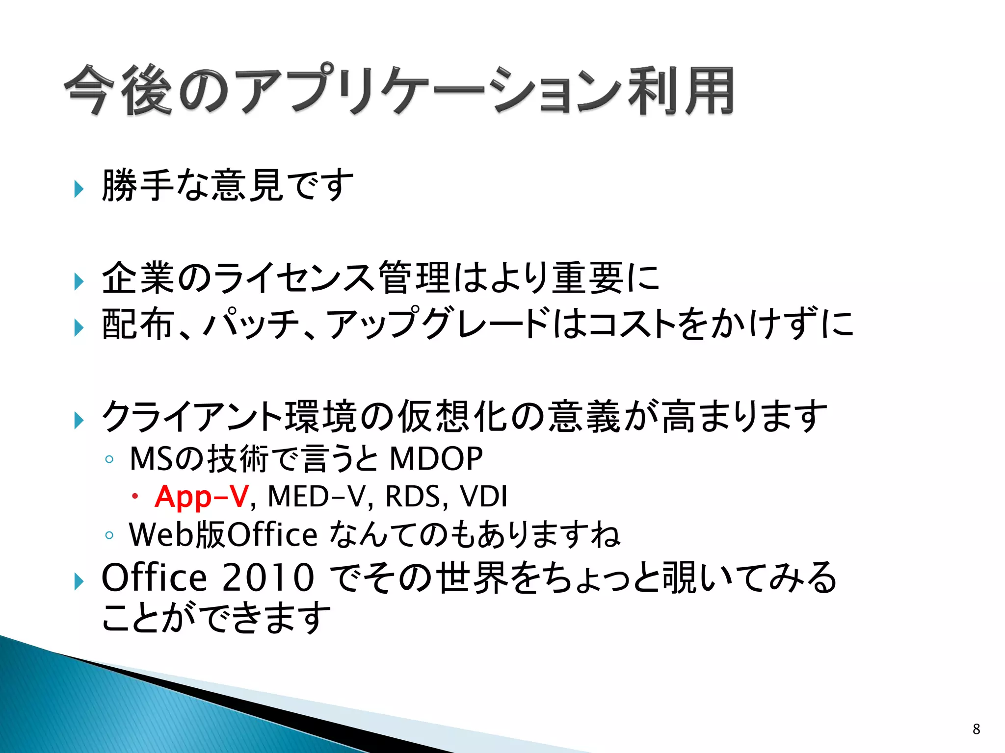    勝手な意見です

   企業のライセンス管理はより重要に
   配布、パッチ、アップグレードはコストをかけずに

   クライアント環境の仮想化の意義が高まります
    ◦ MSの技術で言うと MDOP
      App-V, MED-V, RDS, VDI
    ◦ Web版Office なんてのもありますね
   Office 2010 でその世界をちょっと覗いてみる
    ことができます

                                  8
 