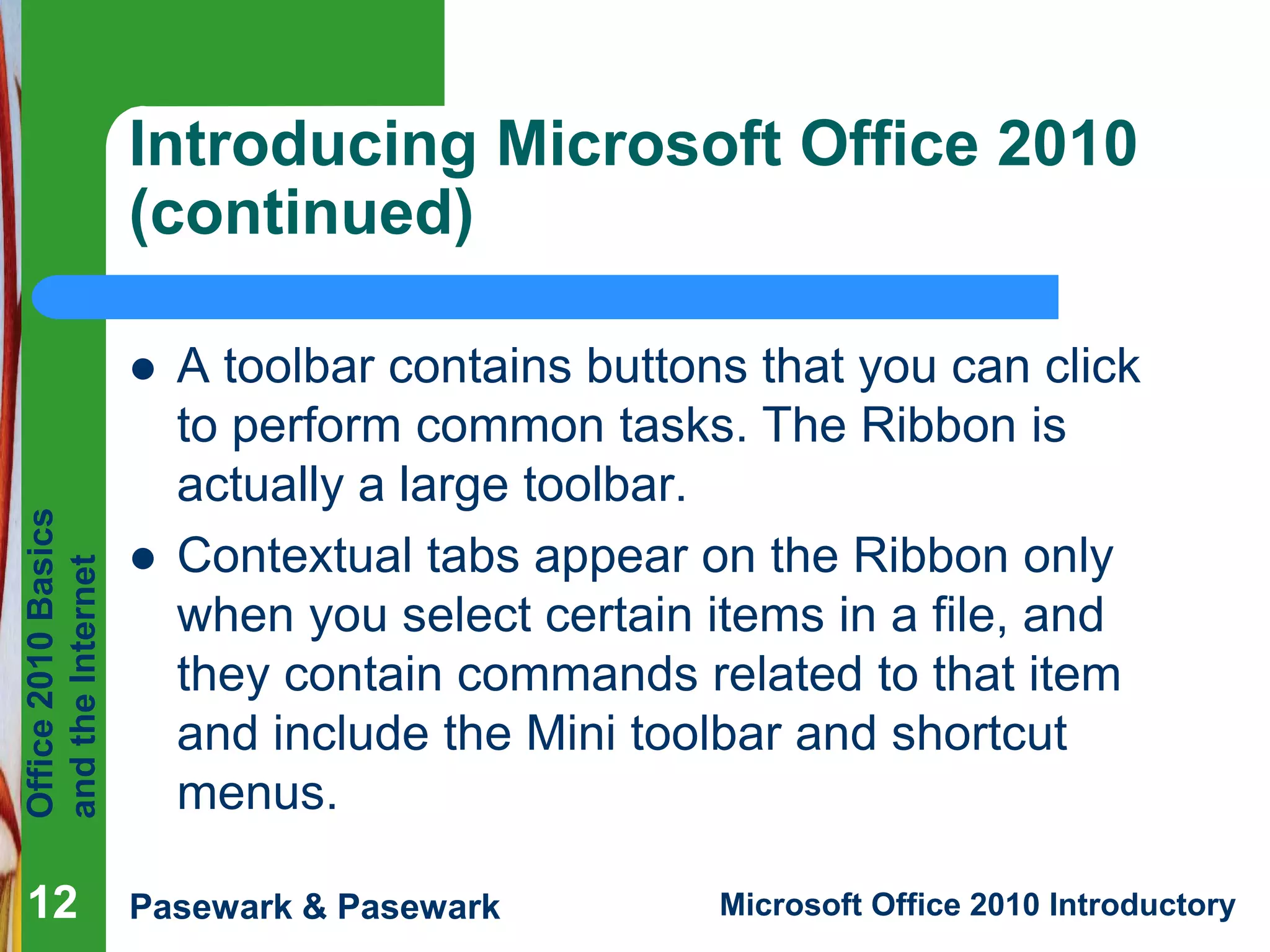 Office
2010
Basics
and
the
Internet
Pasewark & Pasewark Microsoft Office 2010 Introductory
12
12
12
Introducing Microsoft Office 2010
(continued)
 A toolbar contains buttons that you can click
to perform common tasks. The Ribbon is
actually a large toolbar.
 Contextual tabs appear on the Ribbon only
when you select certain items in a file, and
they contain commands related to that item
and include the Mini toolbar and shortcut
menus.
 