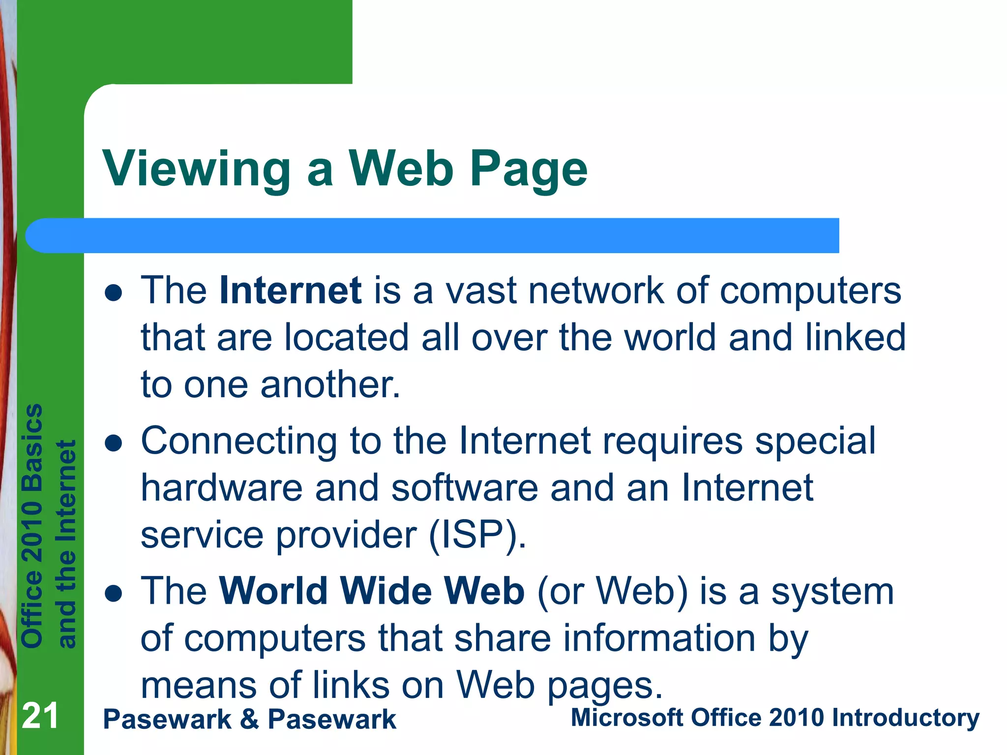 Office
2010
Basics
and
the
Internet
Pasewark & Pasewark Microsoft Office 2010 Introductory
21
21
Viewing a Web Page
21
 The Internet is a vast network of computers
that are located all over the world and linked
to one another.
 Connecting to the Internet requires special
hardware and software and an Internet
service provider (ISP).
 The World Wide Web (or Web) is a system
of computers that share information by
means of links on Web pages.
 