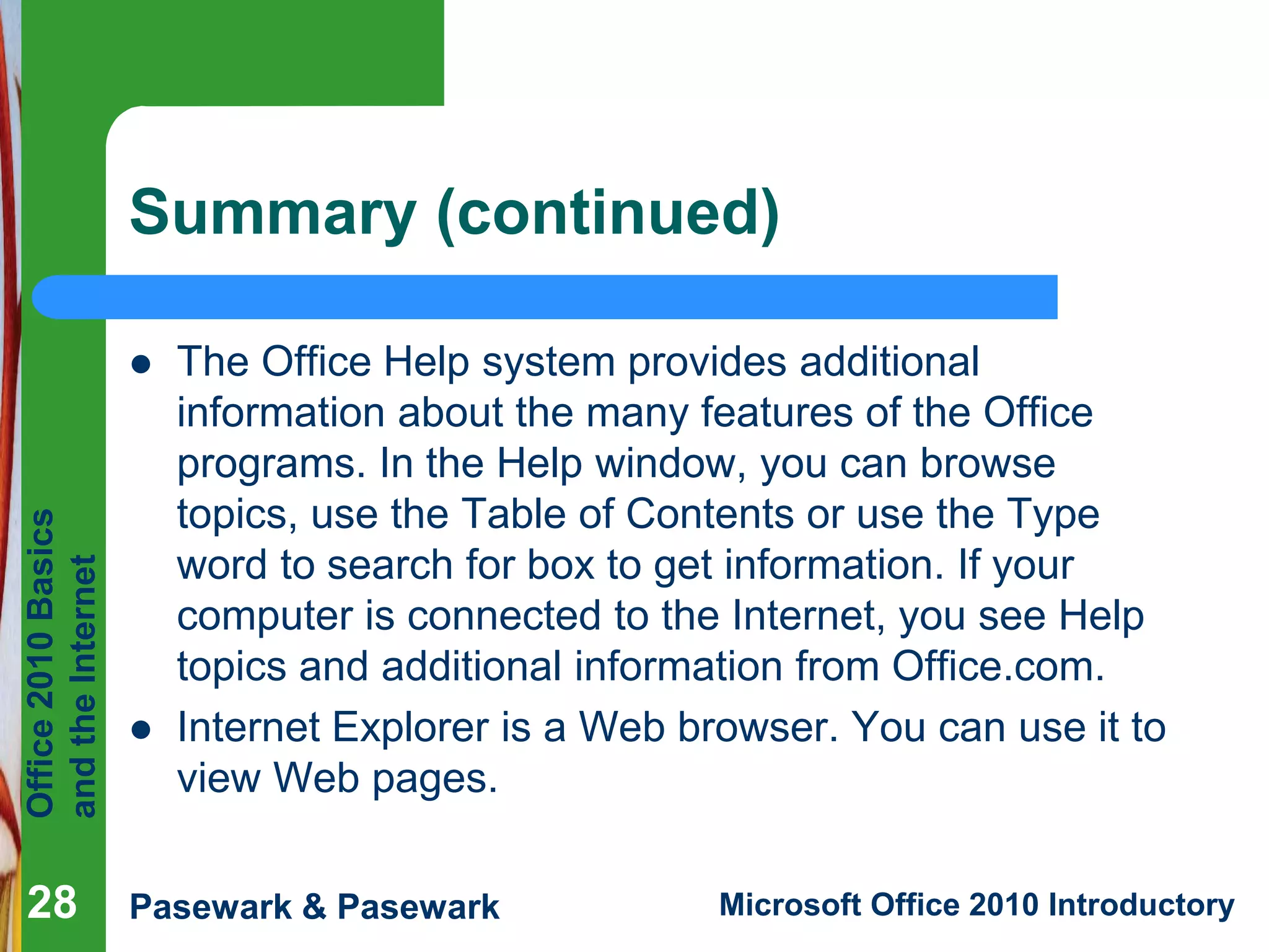 Office
2010
Basics
and
the
Internet
Pasewark & Pasewark Microsoft Office 2010 Introductory
Summary (continued)
 The Office Help system provides additional
information about the many features of the Office
programs. In the Help window, you can browse
topics, use the Table of Contents or use the Type
word to search for box to get information. If your
computer is connected to the Internet, you see Help
topics and additional information from Office.com.
 Internet Explorer is a Web browser. You can use it to
view Web pages.
28
 