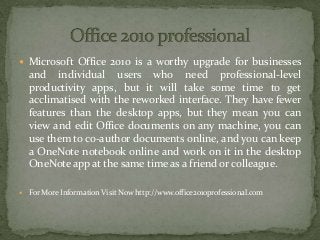  Microsoft Office 2010 is a worthy upgrade for businesses
and individual users who need professional-level
productivity apps, but it will take some time to get
acclimatised with the reworked interface. They have fewer
features than the desktop apps, but they mean you can
view and edit Office documents on any machine, you can
use them to co-author documents online, and you can keep
a OneNote notebook online and work on it in the desktop
OneNote app at the same time as a friend or colleague.
 For More Information Visit Now http://www.office2010professional.com
 