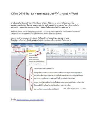 Office 2010 Tip: แสดงหมายเลขบรรทัดในเอกสาร Word
สำหรับคุณที่ใช ้Microsoft Word 2010 มีเอกสำร Word ที่มีจำนวนหลำยๆ หน้ำหรือหลำยๆบรรทัด
และต ้องกำรแก้ไขเนื้อหำในเอกสำรหลำยๆ จุด ชึ่งบำงครั้งจะต ้องเลื่อนหน้ำเอกสำรไปมำเพื่อหำจุดที่แก้ไข
คุณจะพบควำมลำบำกไม่น้อยเพรำะจำไม่ได ้ว่ำจุดที่แก้ไขนั้น อยู่บรรทัดที่เท่ำไรของเอกสำร
Microsoft Word ก็มีตัวช่วยให้คุณทำงำนง่ำยขึ้น ได ้โดยกำรใส่หมำยเลขบรรทัดให้กับเอกสำรทั้งเอกสำรนั้น
เพื่อคุณจะได ้จำได ้ว่ำจุดที่จะแก้ไขอยู่บรรทัดไหน เพื่อควำมรวดเร็วในกำรค ้นหำ
คุณสำมำรถใส่หมำยเลขบรรทัดให้เอกสำรได ้โดยคลิกเมนูริบบอน Page Layout > Line
Numbers เลือกคำสั่ง Continuous แค่นี้เอกสำรของคุณก็จะมีเลขบรรทัดกำกับทั้งเอกสำร
อ้างอิง http://notebookspec.com/redirect/57106
 