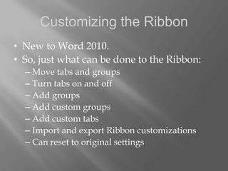 Customizing the Ribbon
• New to Word 2010.
• So, just what can be done to the Ribbon:
  – Move tabs and groups
  – Turn tabs on and off
  – Add groups
  – Add custom groups
  – Add custom tabs
  – Import and export Ribbon customizations
  – Can reset to original settings
 