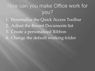 How can you make Office work for
              you?
1.   Personalize the Quick Access Toolbar
2.   Adjust the Recent Documents list
3.   Create a personalized Ribbon
4.   Change the default working folder
 