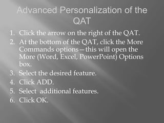 Advanced Personalization of the
              QAT
1. Click the arrow on the right of the QAT.
2. At the bottom of the QAT, click the More
   Commands options—this will open the
   More (Word, Excel, PowerPoint) Options
   box.
3. Select the desired feature.
4. Click ADD.
5. Select additional features.
6. Click OK.
 