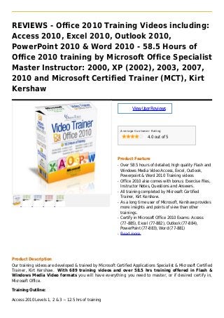 REVIEWS - Office 2010 Training Videos including:
Access 2010, Excel 2010, Outlook 2010,
PowerPoint 2010 & Word 2010 - 58.5 Hours of
Office 2010 training by Microsoft Office Specialist
Master Instructor: 2000, XP (2002), 2003, 2007,
2010 and Microsoft Certified Trainer (MCT), Kirt
Kershaw
ViewUserReviews
Average Customer Rating
4.0 out of 5
Product Feature
Over 58.5 hours of detailed, high quality Flash andq
Windows Media Video Access, Excel, Outlook,
Powerpoint & Word 2010 Training videos
Office 2010 also comes with bonus: Exercise Files,q
Instructor Notes, Questions and Answers.
All training completed by Microsoft Certifiedq
Trainer, Kirt Kershaw.
As a long time user of Microsoft, Kershaw providesq
more insights and points of view than other
trainings.
Certify in Microsoft Office 2010 Exams: Accessq
(77-885), Excel (77-882), Outlook (77-884),
PowerPoint (77-883), Word (77-881)
Read moreq
Product Description
Our training videos are developed & trained by Microsoft Certified Applications Specialist & Microsoft Certified
Trainer, Kirt Kershaw. With 689 training videos and over 58.5 hrs training offered in Flash &
Windows Media Video formats you will have everything you need to master, or if desired certify in,
Microsoft Office.
Training Outline:
Access 2010 Levels 1, 2 & 3 ~ 12.5 hrs of training
 
