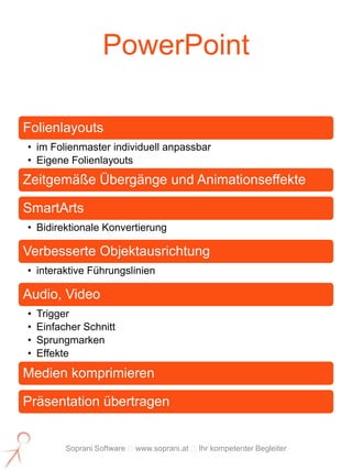 PowerPoint

Folienlayouts
• im Folienmaster individuell anpassbar
• Eigene Folienlayouts
Zeitgemäße Übergänge und Animationseffekte

SmartArts
• Bidirektionale Konvertierung

Verbesserte Objektausrichtung
• interaktive Führungslinien

Audio, Video
•   Trigger
•   Einfacher Schnitt
•   Sprungmarken
•   Effekte
Medien komprimieren

Präsentation übertragen


          Soprani Software www.soprani.at Ihr kompetenter Begleiter
 