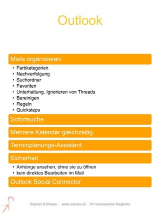 Outlook

Mails organisieren
•   Farbkategorien
•   Nachverfolgung
•   Suchordner
•   Favoriten
•   Unterhaltung, Ignorieren von Threads
•   Bereinigen
•   Regeln
•   Quicksteps

Sofortsuche

Mehrere Kalender gleichzeitig

Terminplanungs-Assistent

Sicherheit
• Anhänge ansehen, ohne sie zu öffnen
• kein direktes Bearbeiten im Mail
Outlook Social Connector


          Soprani Software www.soprani.at Ihr kompetenter Begleiter
 