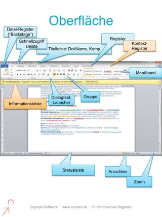 Datei-Register
                       Oberfläche
(“Backstage”)
                                                          Register
      Schnellzugriff
                                                                      Kontext-
         sleiste
                       Titelleiste: DokName, Komp                     Register




                                                                          Menüband




                        Dialogfeld-       Gruppe
Informationsleiste      Launcher




                              Statusleiste               Ansichten

                                                                          Zoom




            Soprani Software www.soprani.at Ihr kompetenter Begleiter
 