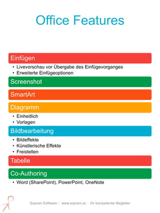 Office Features

Einfügen
• Livevorschau vor Übergabe des Einfügevorganges
• Erweiterte Einfügeoptionen
Screenshot

SmartArt

Diagramm
• Einheitlich
• Vorlagen
Bildbearbeitung
• Bildeffekte
• Künstlerische Effekte
• Freistellen
Tabelle

Co-Authoring
• Word (SharePoint), PowerPoint, OneNote



        Soprani Software www.soprani.at Ihr kompetenter Begleiter
 