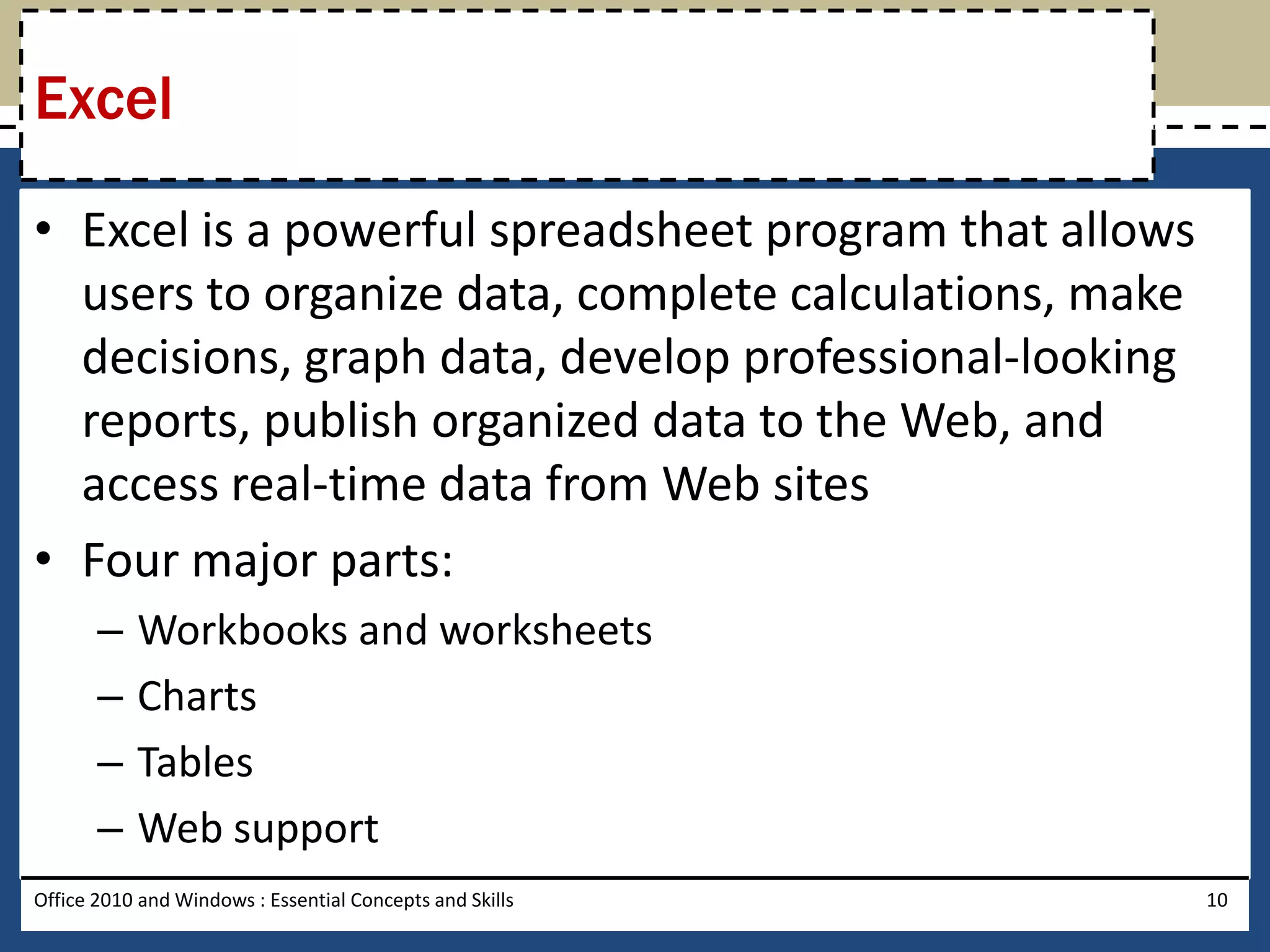 Excel

• Excel is a powerful spreadsheet program that allows
  users to organize data, complete calculations, make
  decisions, graph data, develop professional-looking
  reports, publish organized data to the Web, and
  access real-time data from Web sites
• Four major parts:
       –   Workbooks and worksheets
       –   Charts
       –   Tables
       –   Web support
Office 2010 and Windows : Essential Concepts and Skills   10
 
