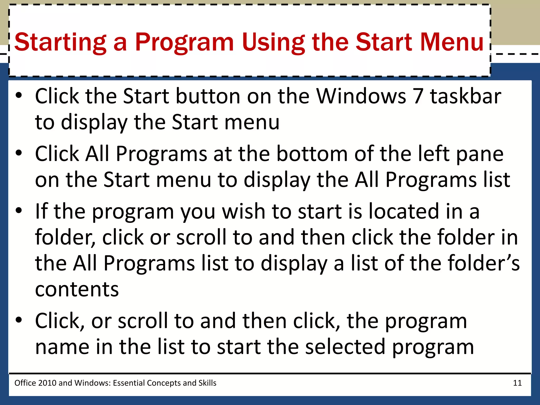 Starting a Program Using the Start Menu
• Click the Start button on the Windows 7 taskbar
  to display the Start menu
• Click All Programs at the bottom of the left pane
  on the Start menu to display the All Programs list
• If the program you wish to start is located in a
  folder, click or scroll to and then click the folder in
  the All Programs list to display a list of the folder’s
  contents
• Click, or scroll to and then click, the program
  name in the list to start the selected program
Office 2010 and Windows: Essential Concepts and Skills   11
 