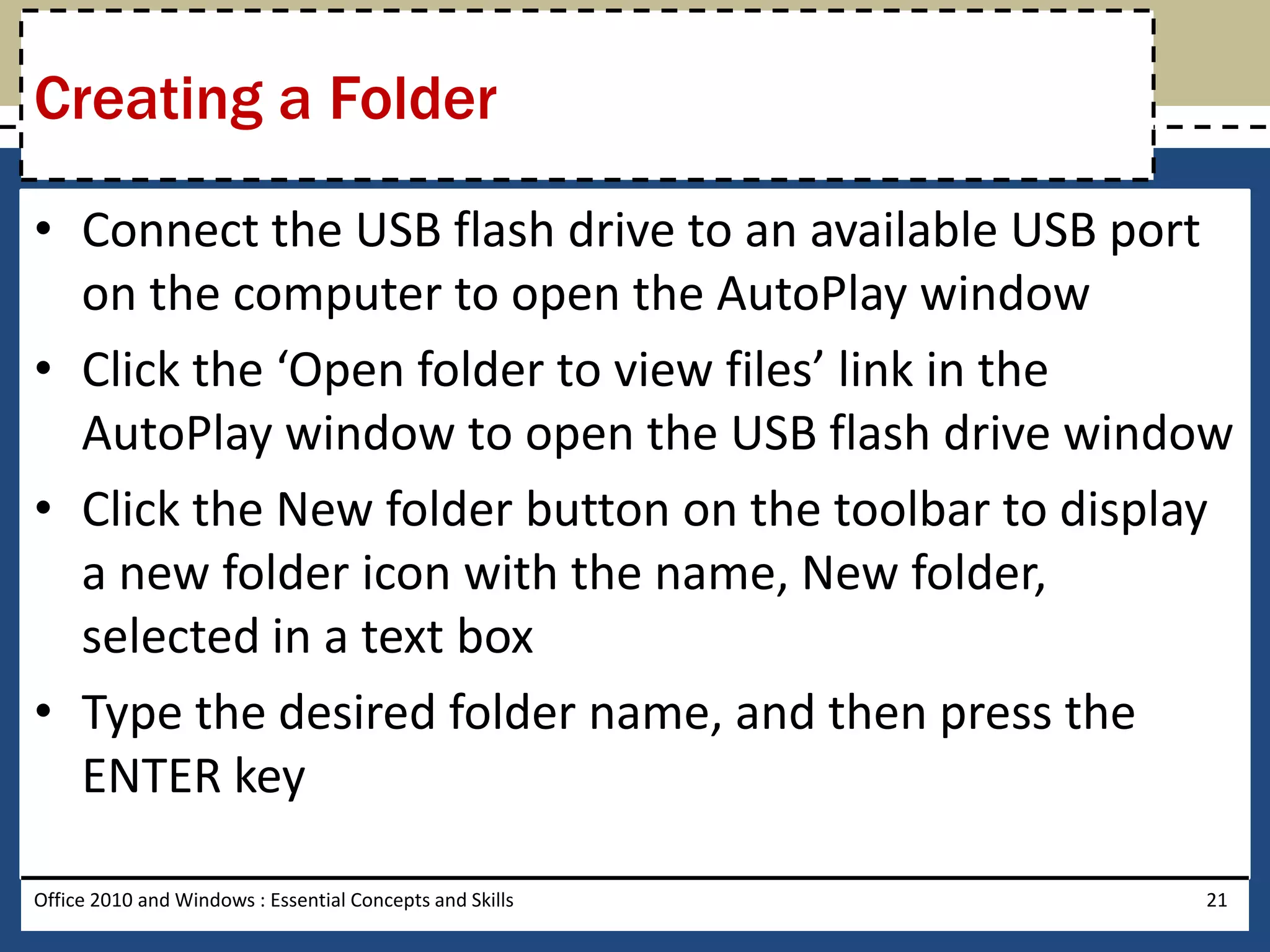 Creating a Folder

• Connect the USB flash drive to an available USB port
  on the computer to open the AutoPlay window
• Click the ‘Open folder to view files’ link in the
  AutoPlay window to open the USB flash drive window
• Click the New folder button on the toolbar to display
  a new folder icon with the name, New folder,
  selected in a text box
• Type the desired folder name, and then press the
  ENTER key

Office 2010 and Windows : Essential Concepts and Skills   21
 