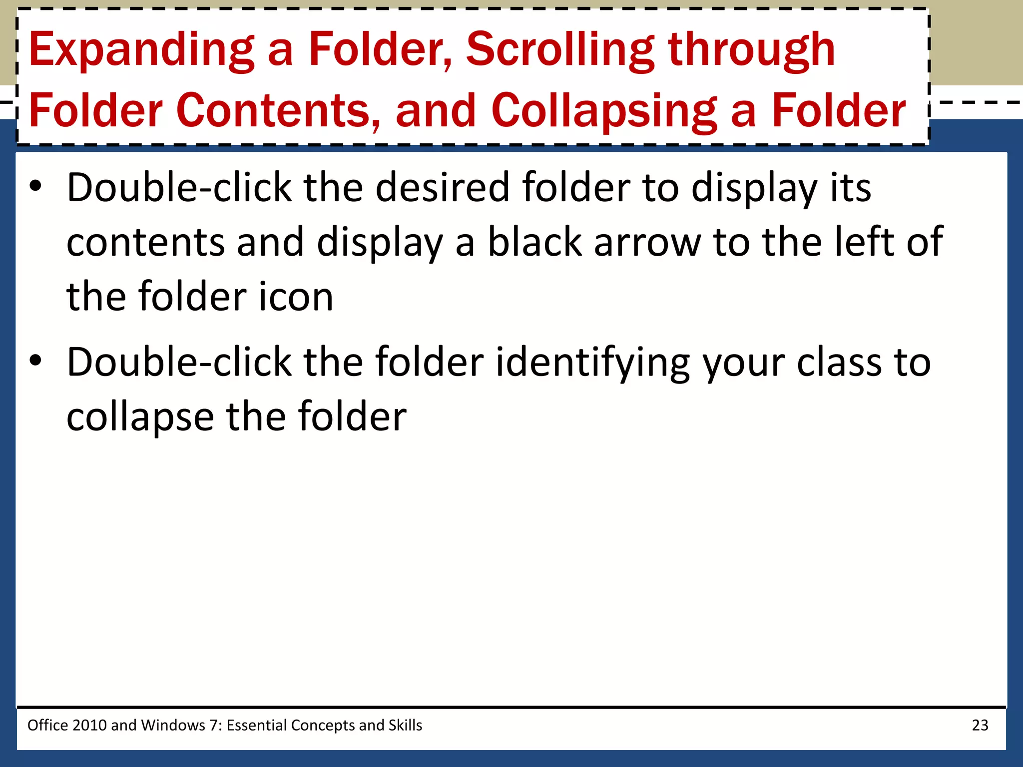 Expanding a Folder, Scrolling through
Folder Contents, and Collapsing a Folder
• Double-click the desired folder to display its
  contents and display a black arrow to the left of
  the folder icon
• Double-click the folder identifying your class to
  collapse the folder




Office 2010 and Windows 7: Essential Concepts and Skills   23
 