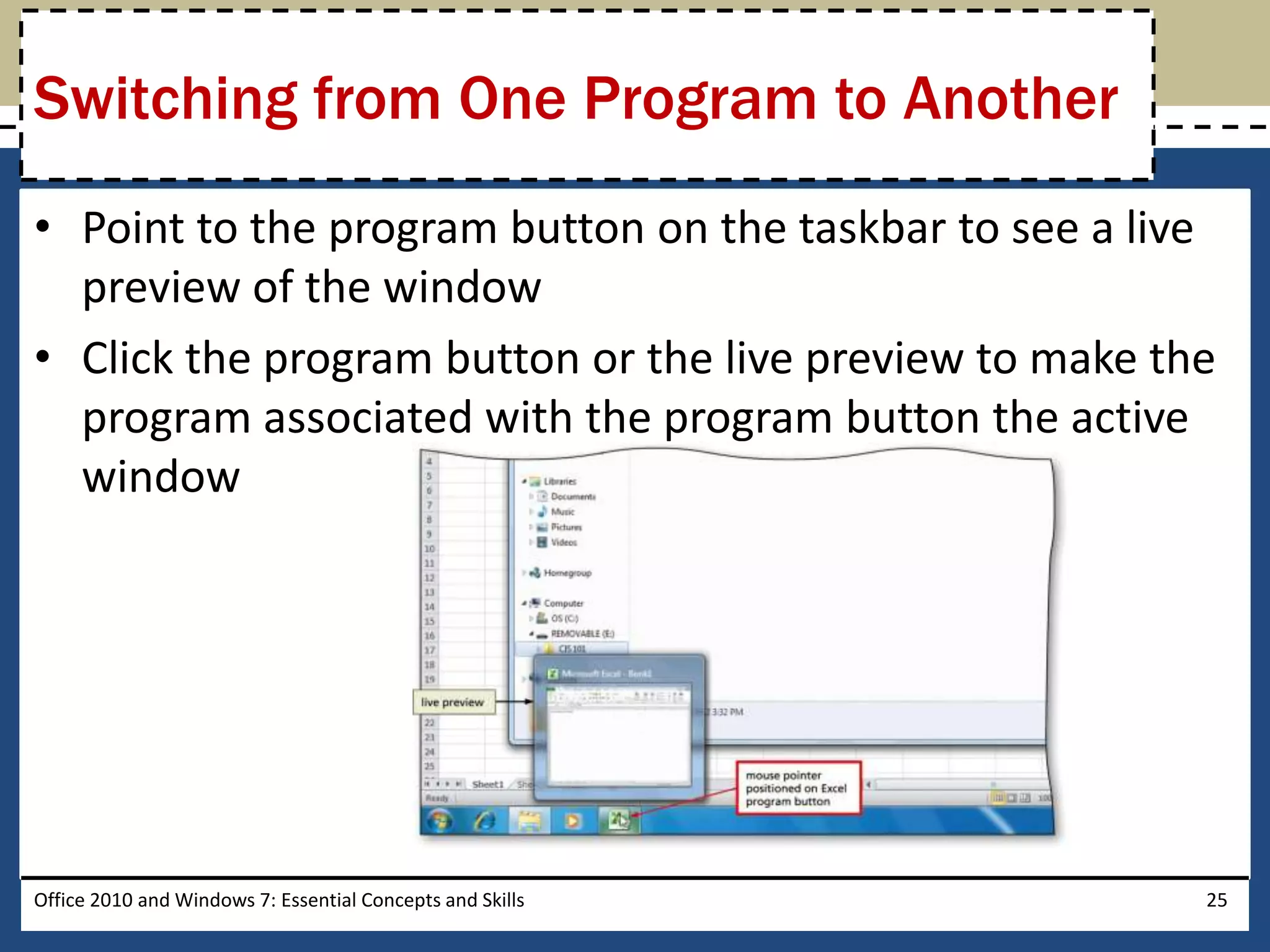 Switching from One Program to Another
• Point to the program button on the taskbar to see a live
  preview of the window
• Click the program button or the live preview to make the
  program associated with the program button the active
  window




Office 2010 and Windows 7: Essential Concepts and Skills   25
 
